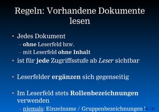 18 / 50
Regeln: Vorhandene Dokumente
lesen
• Jedes Dokument
– ohne Leserfeld bzw.
– mit Leserfeld ohne Inhalt
• ist für jede Zugriffsstufe ab Leser sichtbar
• Leserfelder ergänzen sich gegenseitig
• Im Leserfeld stets Rollenbezeichnungen
verwenden
– niemals: Einzelname / Gruppenbezeichnungen !
 