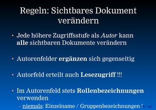 21 / 50
Regeln: Sichtbares Dokument
verändern
• Jede höhere Zugriffsstufe als Autor kann
alle sichtbaren Dokumente verändern
• Autorenfelder ergänzen sich gegenseitig
• Autorfeld erteilt auch Lesezugriff !!!
• Im Autorenfeld stets Rollenbezeichnungen
verwenden
– niemals: Einzelname / Gruppenbezeichnungen !
 