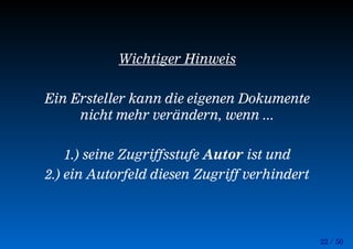 22 / 50
Wichtiger Hinweis
Ein Ersteller kann die eigenen Dokumente
nicht mehr verändern, wenn ...
1.) seine Zugriffsstufe Autor ist und
2.) ein Autorfeld diesen Zugriff verhindert
 