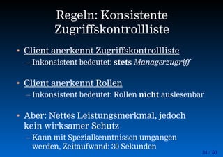 34 / 50
Regeln: Konsistente
Zugriffskontrollliste
• Client anerkennt Zugriffskontrollliste
– Inkonsistent bedeutet: stets Managerzugriff
• Client anerkennt Rollen
– Inkonsistent bedeutet: Rollen nicht auslesenbar
• Aber: Nettes Leistungsmerkmal, jedoch
kein wirksamer Schutz
– Kann mit Spezialkenntnissen umgangen
werden, Zeitaufwand: 30 Sekunden
 