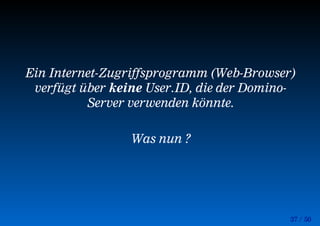 37 / 50
Ein Internet-Zugriffsprogramm (Web-Browser)
verfügt über keine User.ID, die der Domino-
Server verwenden könnte.
Was nun ?
 
