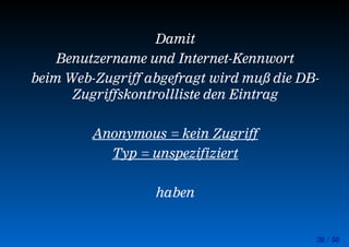 39 / 50
Damit
Benutzername und Internet-Kennwort
beim Web-Zugriff abgefragt wird muß die DB-
Zugriffskontrollliste den Eintrag
Anonymous = kein Zugriff
Typ = unspezifiziert
haben
 