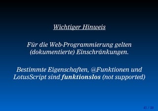 41 / 50
Wichtiger Hinweis
Für die Web-Programmierung gelten
(dokumentierte) Einschränkungen.
Bestimmte Eigenschaften, @Funktionen und
LotusScript sind funktionslos (not supported)
 