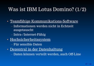 47 / 50
Was ist IBM Lotus Domino? (1/2)
• Teamfähige Kommunikations-Software
– Informationen werden nicht in Echtzeit
ausgetauscht
– Intra-/Internet-Fähig
• Hochsicherheitssystem
– Für sensible Daten
• Dezentral in der Datenhaltung
– Daten können verteilt werden, auch Off-Line
 