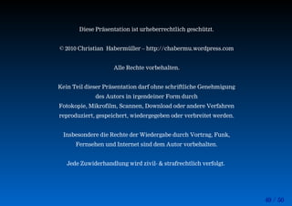 49 / 50
Diese Präsentation ist urheberrechtlich geschützt.
© 2010 Christian Habermüller – http://chabermu.wordpress.com
Alle Rechte vorbehalten.
Kein Teil dieser Präsentation darf ohne schriftliche Genehmigung
des Autors in irgendeiner Form durch
Fotokopie, Mikrofilm, Scannen, Download oder andere Verfahren
reproduziert, gespeichert, wiedergegeben oder verbreitet werden.
Insbesondere die Rechte der Wiedergabe durch Vortrag, Funk,
Fernsehen und Internet sind dem Autor vorbehalten.
Jede Zuwiderhandlung wird zivil- & strafrechtlich verfolgt.
 