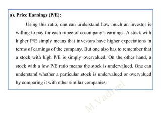 a). Price Earnings (P/E):
Using this ratio, one can understand how much an investor is
willing to pay for each rupee of a company’s earnings. A stock with
higher P/E simply means that investors have higher expectations in
terms of earnings of the company. But one also has to remember that
a stock with high P/E is simply overvalued. On the other hand, a
stock with a low P/E ratio means the stock is undervalued. One can
understand whether a particular stock is undervalued or overvalued
by comparing it with other similar companies.
 