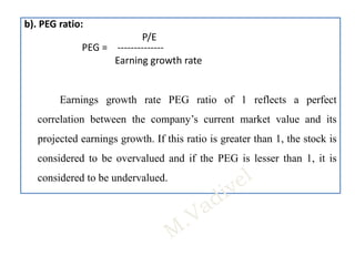 b). PEG ratio:
P/E
PEG = --------------
Earning growth rate
Earnings growth rate PEG ratio of 1 reflects a perfect
correlation between the company’s current market value and its
projected earnings growth. If this ratio is greater than 1, the stock is
considered to be overvalued and if the PEG is lesser than 1, it is
considered to be undervalued.
 