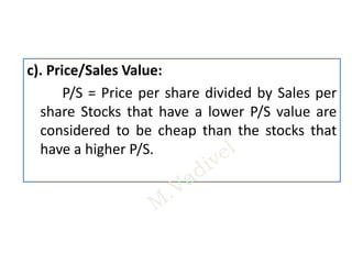 c). Price/Sales Value:
P/S = Price per share divided by Sales per
share Stocks that have a lower P/S value are
considered to be cheap than the stocks that
have a higher P/S.
 