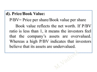 d). Price/Book Value:
P/BV= Price per share/Book value per share
Book value reflects the net worth. If P/BV
ratio is less than 1, it means the investors feel
that the company’s assets are overvalued.
Whereas a high P/BV indicates that investors
believe that its assets are undervalued.
 