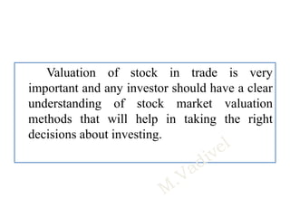 Valuation of stock in trade is very
important and any investor should have a clear
understanding of stock market valuation
methods that will help in taking the right
decisions about investing.
 