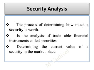 Security Analysis
 The process of determining how much a
security is worth.
 Is the analysis of trade able financial
instruments called securities.
 Determining the correct value of a
security in the market place.
 