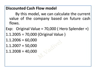 Discounted Cash Flow model
By this model, we can calculate the current
value of the company based on future cash
flows.
Exp: Original Value = 70,000 ( Hero Splender +)
1.1.2005 = 70,000 (Original Value )
1.1.2006 = 60,000
1.1.2007 = 50,000
1.1.2008 = 40,000
 
