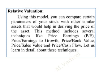 Relative Valuation:
Using this model, you can compare certain
parameters of your stock with other similar
assets that would help in deriving the price of
the asset. This method includes several
techniques like Price Earnings (P/E),
Price/Earnings to Growth, Price/Book Value,
Price/Sales Value and Price/Cash Flow. Let us
learn in detail about these techniques.
 
