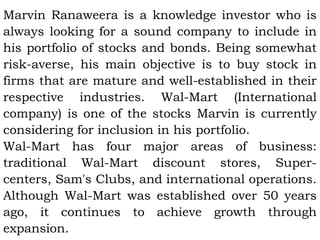 Marvin Ranaweera is a knowledge investor who is
always looking for a sound company to include in
his portfolio of stocks and bonds. Being somewhat
risk-averse, his main objective is to buy stock in
firms that are mature and well-established in their
respective industries. Wal-Mart (International
company) is one of the stocks Marvin is currently
considering for inclusion in his portfolio.
Wal-Mart has four major areas of business:
traditional Wal-Mart discount stores, Super-
centers, Sam's Clubs, and international operations.
Although Wal-Mart was established over 50 years
ago, it continues to achieve growth through
expansion.
 