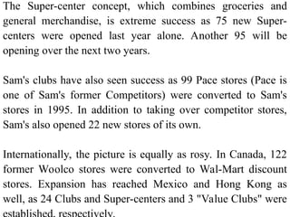 The Super-center concept, which combines groceries and
general merchandise, is extreme success as 75 new Super-
centers were opened last year alone. Another 95 will be
opening over the next two years.
Sam's clubs have also seen success as 99 Pace stores (Pace is
one of Sam's former Competitors) were converted to Sam's
stores in 1995. In addition to taking over competitor stores,
Sam's also opened 22 new stores of its own.
Internationally, the picture is equally as rosy. In Canada, 122
former Woolco stores were converted to Wal-Mart discount
stores. Expansion has reached Mexico and Hong Kong as
well, as 24 Clubs and Super-centers and 3 "Value Clubs" were
 