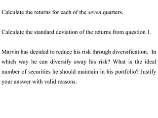 Calculate the returns for each of the seven quarters.
Calculate the standard deviation of the returns from question 1.
Marvin has decided to reduce his risk through diversification. In
which way he can diversify away his risk? What is the ideal
number of securities he should maintain in his portfolio? Justify
your answer with valid reasons.
 
