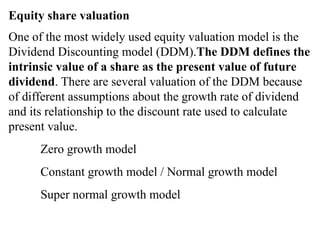 Equity share valuation
One of the most widely used equity valuation model is the
Dividend Discounting model (DDM).The DDM defines the
intrinsic value of a share as the present value of future
dividend. There are several valuation of the DDM because
of different assumptions about the growth rate of dividend
and its relationship to the discount rate used to calculate
present value.
Zero growth model
Constant growth model / Normal growth model
Super normal growth model
 