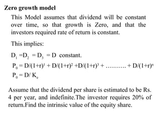 Zero growth model
This Model assumes that dividend will be constant
over time, so that growth is Zero, and that the
investors required rate of return is constant.
This implies:
D1
=D2
= D3
= D constant.
P0 = D/(1+r)1
+ D/(1+r)2
+D/(1+r)3
+ ………. + D/(1+r)n
P0 = D/ Ke
Assume that the dividend per share is estimated to be Rs.
4 per year, and indefinite.The investor requires 20% of
return.Find the intrinsic value of the equity share.
 
