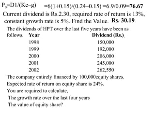 P0=D1/(Ke–g) =6(1+0.15)/(0.24–0.15) =6.9/0.09=76.67
Current dividend is Rs.2.30, required rate of return is 13%,
constant growth rate is 5%. Find the Value. Rs. 30.19
The dividends of HPT over the last five years have been as
follows. Year Dividend (Rs.)
1998 150,000
1999 192,000
2000 206,000
2001 245,000
2002 262,550
The company entirely financed by 100,000equity shares.
Expected rate of return on equity share is 24%.
You are required to calculate,
The growth rate over the last four years
The value of equity share?
 