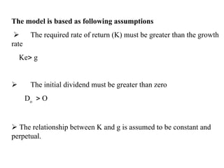 The model is based as following assumptions
 The required rate of return (K) must be greater than the growth
rate
Ke g
 The initial dividend must be greater than zero
Do
 O
 The relationship between K and g is assumed to be constant and
perpetual.
 