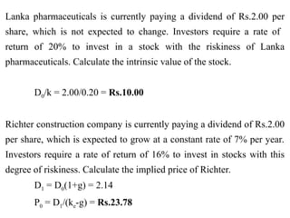 Lanka pharmaceuticals is currently paying a dividend of Rs.2.00 per
share, which is not expected to change. Investors require a rate of
return of 20% to invest in a stock with the riskiness of Lanka
pharmaceuticals. Calculate the intrinsic value of the stock.
D0/k = 2.00/0.20 = Rs.10.00
Richter construction company is currently paying a dividend of Rs.2.00
per share, which is expected to grow at a constant rate of 7% per year.
Investors require a rate of return of 16% to invest in stocks with this
degree of riskiness. Calculate the implied price of Richter.
D1 = D0(1+g) = 2.14
P0 = D1/(ke-g) = Rs.23.78
 