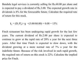 Bandula legal services is currently selling for Rs.60.00 per share and
is expected to pay a dividend of Rs.3.00. The expected growth rate in
dividends is 8% for the foreseeable future. Calculate the required rate
of return for this stock.
ke = (D1/P0) +g =(3.00/60.00) + 0.08 = 13%
Finch restaurant has been undergoing rapid growth for the last few
years. The current dividend of Rs.2.00 per share is expected to
continue to grow at the rapid rate of 20% a year for the next three
years. After that time Finch is expected to slow down, with the
dividend growing at a more normal rate of 7% a year for the
indefinite future. Because of the risk involved in such rapid growth,
the required rate of return on this stock is 22%. Calculate the implied
price for Finch.
 