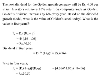 The next dividend for the Golden growth company will be Rs. 4.00 per
share. Investors require a 16% return on companies such as Golden.
Golden’s dividend increases by 6% every year. Based on the dividend
growth model, what is the value of Golden’s stock today? What is the
value in four years?
P0 = D1/ (Ke – g)
= 4/ (.16 - .06)
= Rs.40.00
Dividend in four years
= D1 * (1+g)3
= Rs.4.764
Price in four years;
P4 = [D4(1+g)]/(Ke-g) = [4.764*1.06]/(.16-.06)
= Rs.50.50
 