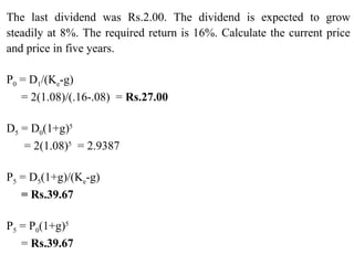 The last dividend was Rs.2.00. The dividend is expected to grow
steadily at 8%. The required return is 16%. Calculate the current price
and price in five years.
P0 = D1/(Ke-g)
= 2(1.08)/(.16-.08) = Rs.27.00
D5 = D0(1+g)5
= 2(1.08)5
= 2.9387
P5 = D5(1+g)/(Ke-g)
= Rs.39.67
P5 = P0(1+g)5
= Rs.39.67
 