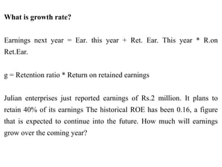 What is growth rate?
Earnings next year = Ear. this year + Ret. Ear. This year * R.on
Ret.Ear.
g = Retention ratio * Return on retained earnings
Julian enterprises just reported earnings of Rs.2 million. It plans to
retain 40% of its earnings The historical ROE has been 0.16, a figure
that is expected to continue into the future. How much will earnings
grow over the coming year?
 