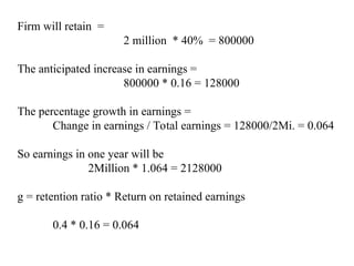 Firm will retain =
2 million * 40% = 800000
The anticipated increase in earnings =
800000 * 0.16 = 128000
The percentage growth in earnings =
Change in earnings / Total earnings = 128000/2Mi. = 0.064
So earnings in one year will be
2Million * 1.064 = 2128000
g = retention ratio * Return on retained earnings
0.4 * 0.16 = 0.064
 