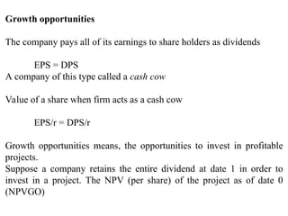 Growth opportunities
The company pays all of its earnings to share holders as dividends
EPS = DPS
A company of this type called a cash cow
Value of a share when firm acts as a cash cow
EPS/r = DPS/r
Growth opportunities means, the opportunities to invest in profitable
projects.
Suppose a company retains the entire dividend at date 1 in order to
invest in a project. The NPV (per share) of the project as of date 0
(NPVGO)
 