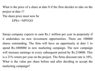 What is the price of a share at date 0 if the firm decides to take on the
project at date 1?
The share price must now be
EPS/r +NPVGO
Saroja company expects to earn Rs.1 million per year in perpetuity if
it undertakes no new investment opportunities. There are 100000
shares outstanding. The firm will have an opportunity at date 1 to
spend Rs.1000000 in new marketing campaign. The new campaign
will increase earnings in every subsequent period by Rs.210000. This
is a 21% return per year on the project. The firms discount rate is 10%.
What is the value per share before and after deciding to accept the
marketing campaign?
 
