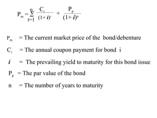 Pm = 
n
t=1
Ci
(1+ i)t
Pp
(1+ i)n
+
Pm = The current market price of the bond/debenture
Ci = The annual coupon payment for bond i
i = The prevailing yield to maturity for this bond issue
Pp = The par value of the bond
n = The number of years to maturity
 