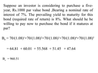 Suppose an investor is considering to purchase a five-
year, Rs.1000 par value bond ,Bearing a nominal rate of
interest of 7%. The prevailing yield to maturity for this
bond (required rate of return) is 8%. What should he be
willing to pay now to purchase the bond if it matures at
par?
B0 = 70/(1.08)1
+70/(1.08)2
+70/(1.08)3
+70/(1.08)4
+70/(1.08)5
= 64.81 + 60.01 + 55.568 + 51.45 + 47.64
Bo
= 960.51
 
