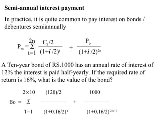Semi-annual interest payment
In practice, it is quite common to pay interest on bonds /
debentures semiannually
Pm = 
2n
t=1
Ci /2
(1+i /2)t
Pp
(1+i /2)2n
+
A Ten-year bond of RS.1000 has an annual rate of interest of
12% the interest is paid half-yearly. If the required rate of
return is 16%, what is the value of the bond?
210 (120)/2 1000
Bo =  +
T=1 (1+0.16/2) t
(1+0.16/2)210
 