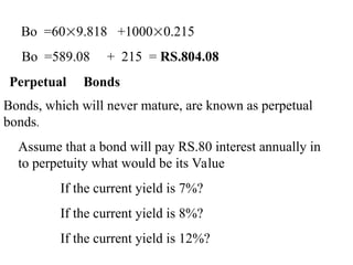 Bo =609.818 +10000.215
Bo =589.08 + 215 = RS.804.08
Perpetual Bonds
Bonds, which will never mature, are known as perpetual
bonds.
Assume that a bond will pay RS.80 interest annually in
to perpetuity what would be its Value
If the current yield is 7%?
If the current yield is 8%?
If the current yield is 12%?
 