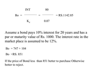 INT 80
Bo = = = RS.1142.85
Kd
0.07
Assume a bond pays 10% interest for 20 years and has a
par or maturity value of Rs. 1000. The interest rate in the
market place is assumed to be 12%.
Bo = 747 + 104
Bo =RS. 851
If the price of Bond less than 851 better to purchase Otherwise
better to reject.
 