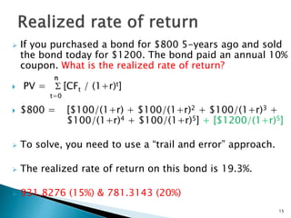  If you purchased a bond for $800 5-years ago and sold
the bond today for $1200. The bond paid an annual 10%
coupon. What is the realized rate of return?
n
 PV = S [CFt / (1+r)t]
t=0
 $800 = [$100/(1+r) + $100/(1+r)2 + $100/(1+r)3 +
$100/(1+r)4 + $100/(1+r)5] + [$1200/(1+r)5]
 To solve, you need to use a “trail and error” approach.
 The realized rate of return on this bond is 19.3%.
 931.8276 (15%) & 781.3143 (20%)
15
 