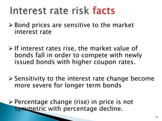 19
 Bond prices are sensitive to the market
interest rate
 If interest rates rise, the market value of
bonds fall in order to compete with newly
issued bonds with higher coupon rates.
 Sensitivity to the interest rate change become
more severe for longer term bonds
 Percentage change (rise) in price is not
symmetric with percentage decline.
 