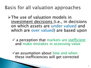 2
The use of valuation models in
investment decisions (i.e., in decisions
on which assets are under valued and
which are over valued) are based upon
 a perception that markets are inefficient
and make mistakes in assessing value
an assumption about how and when
these inefficiencies will get corrected
 