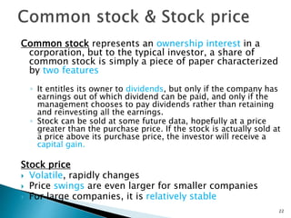 Common stock represents an ownership interest in a
corporation, but to the typical investor, a share of
common stock is simply a piece of paper characterized
by two features
◦ It entitles its owner to dividends, but only if the company has
earnings out of which dividend can be paid, and only if the
management chooses to pay dividends rather than retaining
and reinvesting all the earnings.
◦ Stock can be sold at some future data, hopefully at a price
greater than the purchase price. If the stock is actually sold at
a price above its purchase price, the investor will receive a
capital gain.
Stock price
 Volatile, rapidly changes
 Price swings are even larger for smaller companies
 For large companies, it is relatively stable
22
 