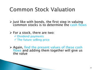  Just like with bonds, the first step in valuing
common stocks is to determine the cash flows
 For a stock, there are two:
 Dividend payments
 The future selling price
 Again, find the present values of these cash
flows and adding them together will give us
the value
23
 