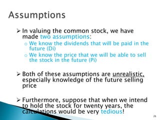  In valuing the common stock, we have
made two assumptions:
o We know the dividends that will be paid in the
future (Di)
o We know the price that we will be able to sell
the stock in the future (Pi)
 Both of these assumptions are unrealistic,
especially knowledge of the future selling
price
 Furthermore, suppose that when we intend
to hold the stock for twenty years, the
calculations would be very tedious!
26
 