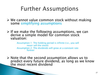  We cannot value common stock without making
some simplifying assumptions
 If we make the following assumptions, we can
derive a simple model for common stock
valuation:
Assumption 1: The holding period is infinite (i.e., you will
never sell the stock)
Assumption 2: The dividends will grow at a constant rate
forever
 Note that the second assumption allows us to
predict every future dividend, as long as we know
the most recent dividend
27
 