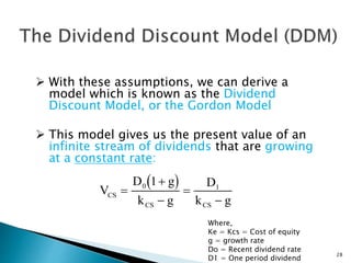  With these assumptions, we can derive a
model which is known as the Dividend
Discount Model, or the Gordon Model
 This model gives us the present value of an
infinite stream of dividends that are growing
at a constant rate:
 V
D g
k g
D
k g
CS
CS CS





0 1
1
28
Where,
Ke = Kcs = Cost of equity
g = growth rate
Do = Recent dividend rate
D1 = One period dividend
 