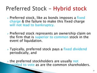  Preferred stock, like as bonds imposes a fixed
charge & the failure to make this fixed charge
will not lead to bankruptcy.
 Preferred stock represents an ownership claim on
the firm that is superior to common stock in the
event of liquidation.
 Typically, preferred stock pays a fixed dividend
periodically, and
 the preferred stockholders are usually not
entitled to vote as are the common shareholders.
31
 