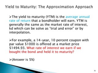 36
The yield to maturity (YTM) is the average annual
rate of return that a bondholder will earn. YTM is
generally the same as the market rate of interest,
kd which can be solve as “trial and error” or by
interpolation.
For example, a 14-year, 10 percent coupon with
par value $1000 is offered at a market price
$1494.93. What rate of interest we earn if we
bought the bond and held it to maturity?
(Answer is 5%)
 