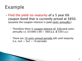  Find the yield-to-maturity of a 5 year 6%
coupon bond that is currently priced at $850.
(assume the coupon interest is paid semi-annually.)
 Therefore there is coupon interest of $30 paid semi-
annually i.e. ($1000 x 6% = $60 p.a. & $30 s.a.)
 There are 10 semi-annual periods left until maturity
(i.e. nx2 = 5x2 = 10 periods)
38
 