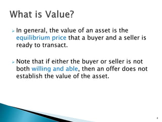  In general, the value of an asset is the
equilibrium price that a buyer and a seller is
ready to transact.
 Note that if either the buyer or seller is not
both willing and able, then an offer does not
establish the value of the asset.
4
 