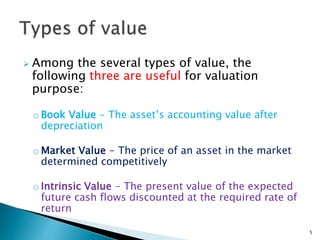  Among the several types of value, the
following three are useful for valuation
purpose:
o Book Value - The asset’s accounting value after
depreciation
o Market Value - The price of an asset in the market
determined competitively
o Intrinsic Value - The present value of the expected
future cash flows discounted at the required rate of
return
5
 